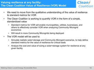 18Making Clean Local Energy Accessible Now
Valuing resilience at any facility:
The Clean Coalition Value of Resilience (VOR) Model
• We need to move from the qualitative understanding of the value of resilience
to standard metrics for VOR
• The Clean Coalition is working to quantify VOR in the form of a simple,
standardized value
• Standard metrics for VOR will enable municipalities, utilities, businesses, and
others to effectively consider VOR when analyzing Community Microgrid
economics
• Will result in more Community Microgrids being deployed
• The VOR model will be used to:
• Simulate realistic solar+storage and Community Microgrid scenarios, to help define
standard metrics for the value of resilience for critical loads
• Analyze the cost and value of sizing a solar+storage system for resilience at any
given facility
 