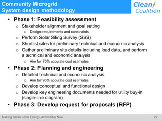 22Making Clean Local Energy Accessible Now
Community Microgrid
System design methodology
• Phase 1: Feasibility assessment
o Stakeholder alignment and goal setting
o Design requirements and constraints
o Perform Solar Siting Survey (SSS)
o Shortlist sites for preliminary technical and economic analysis
o Gather preliminary site details including load data, and perform
a technical and economic analysis
o Aim for 70% accurate cost estimates
• Phase 2: Planning and engineering
o Detailed technical and economic analysis
o Aim for 90% accurate cost estimates
o Develop conceptual and functional design
o Develop key engineering documents needed for utility buy-in
(single-line diagram)
• Phase 3: Develop request for proposals (RFP)
 