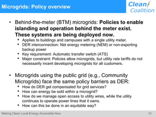 31Making Clean Local Energy Accessible Now
Microgrids: Policy overview
• Behind-the-meter (BTM) microgrids: Policies to enable
islanding and operation behind the meter exist.
These systems are being deployed now.
• Applies to buildings and campuses with a single utility meter.
• DER interconnection: Net energy metering (NEM) or non-exporting
backup power
• Key requirement: Automatic transfer switch (ATS)
• Major constraint: Policies allow microgrids, but utility rate tariffs do not
necessarily incent developing microgrids for all customers.
• Microgrids using the public grid (e.g., Community
Microgrids) face the same policy barriers as DER:
• How do DER get compensated for grid services?
• How can energy be sold within a microgrid?
• How do we manage open access to utility wires, while the utility
continues to operate power lines that it owns.
• How can this be done in an equitable way?
 