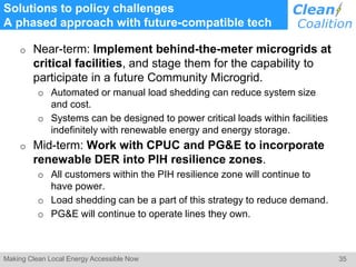 35Making Clean Local Energy Accessible Now
Solutions to policy challenges
A phased approach with future-compatible tech
o Near-term: Implement behind-the-meter microgrids at
critical facilities, and stage them for the capability to
participate in a future Community Microgrid.
o Automated or manual load shedding can reduce system size
and cost.
o Systems can be designed to power critical loads within facilities
indefinitely with renewable energy and energy storage.
o Mid-term: Work with CPUC and PG&E to incorporate
renewable DER into PIH resilience zones.
o All customers within the PIH resilience zone will continue to
have power.
o Load shedding can be a part of this strategy to reduce demand.
o PG&E will continue to operate lines they own.
 