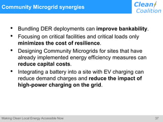 37Making Clean Local Energy Accessible Now
Community Microgrid synergies
• Bundling DER deployments can improve bankability.
• Focusing on critical facilities and critical loads only
minimizes the cost of resilience.
• Designing Community Microgrids for sites that have
already implemented energy efficiency measures can
reduce capital costs.
• Integrating a battery into a site with EV charging can
reduce demand charges and reduce the impact of
high-power charging on the grid.
 