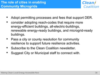 38Making Clean Local Energy Accessible Now
The role of cities in enabling
Community Microgrids
• Adopt permitting processes and fees that support DER.
• consider adopting reach-codes that require more
energy-efficient buildings, all-electric-buildings,
renewable energy-ready buildings, and microgrid-ready
buildings.
• Pass a city or county resolution for community
resilience to support future resilience activities.
• Subscribe to the Clean Coalition newsletter.
• Suggest City or Municipal staff to connect with.
 