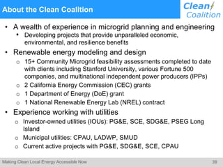 39Making Clean Local Energy Accessible Now
About the Clean Coalition
• A wealth of experience in microgrid planning and engineering
• Developing projects that provide unparalleled economic,
environmental, and resilience benefits
• Renewable energy modeling and design
o 15+ Community Microgrid feasibility assessments completed to date
with clients including Stanford University, various Fortune 500
companies, and multinational independent power producers (IPPs)
o 2 California Energy Commission (CEC) grants
o 1 Department of Energy (DoE) grant
o 1 National Renewable Energy Lab (NREL) contract
• Experience working with utilities
o Investor-owned utilities (IOUs): PG&E, SCE, SDG&E, PSEG Long
Island
o Municipal utilities: CPAU, LADWP, SMUD
o Current active projects with PG&E, SDG&E, SCE, CPAU
 
