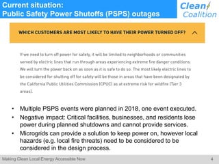 4Making Clean Local Energy Accessible Now
Current situation:
Public Safety Power Shutoffs (PSPS) outages
• Multiple PSPS events were planned in 2018, one event executed.
• Negative impact: Critical facilities, businesses, and residents lose
power during planned shutdowns and cannot provide services.
• Microgrids can provide a solution to keep power on, however local
hazards (e.g. local fire threats) need to be considered to be
considered in the design process.
 