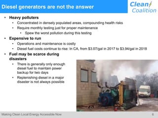 6Making Clean Local Energy Accessible Now
Diesel generators are not the answer
• Heavy polluters
• Concentrated in densely populated areas, compounding health risks
• Require monthly testing just for proper maintenance
• Spew the worst pollution during this testing
• Expensive to run
• Operations and maintenance is costly
• Diesel fuel costs continue to rise: In CA, from $3.07/gal in 2017 to $3.94/gal in 2018
• Fuel may be scarce during
disasters
• There is generally only enough
diesel fuel to maintain power
backup for two days
• Replenishing diesel in a major
disaster is not always possible
 