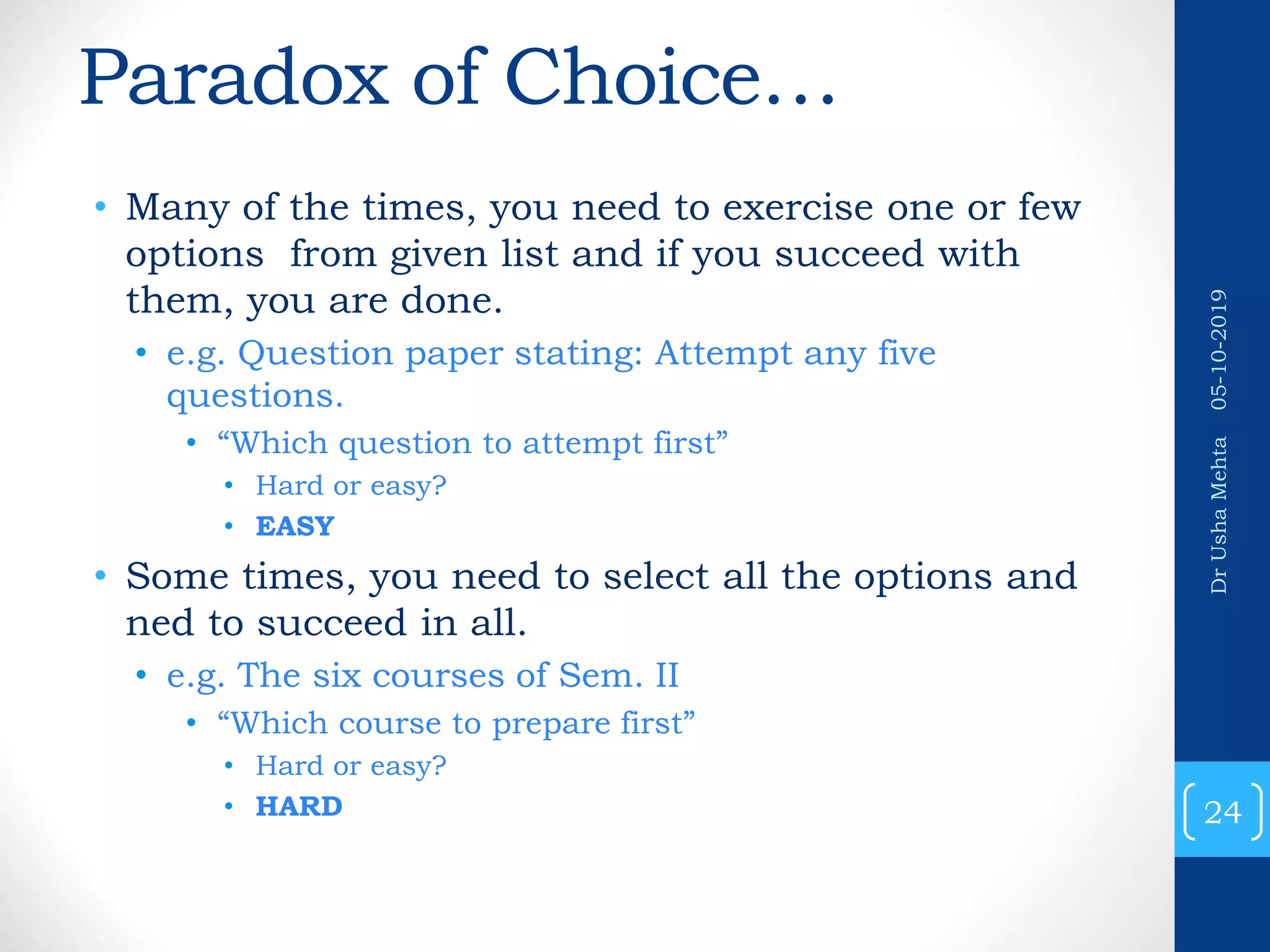 Paradox of Choice… • Many of the times, you need to exercise one or few options from given list and if you succeed with them, you are done. • e.g. Question paper stating: Attempt any five questions. • “Which question to attempt first” • Hard or easy? • EASY • Some times, you need to select all the options and ned to succeed in all. • e.g. The six courses of Sem. II • “Which course to prepare first” • Hard or easy? • HARD 24 DrUshaMehta05-10-2019 