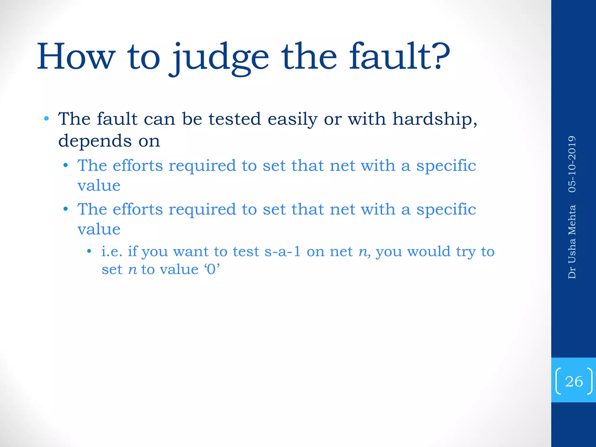 How to judge the fault? • The fault can be tested easily or with hardship, depends on • The efforts required to set that net with a specific value • The efforts required to set that net with a specific value • i.e. if you want to test s-a-1 on net n, you would try to set n to value ‘0’ 26 DrUshaMehta05-10-2019 