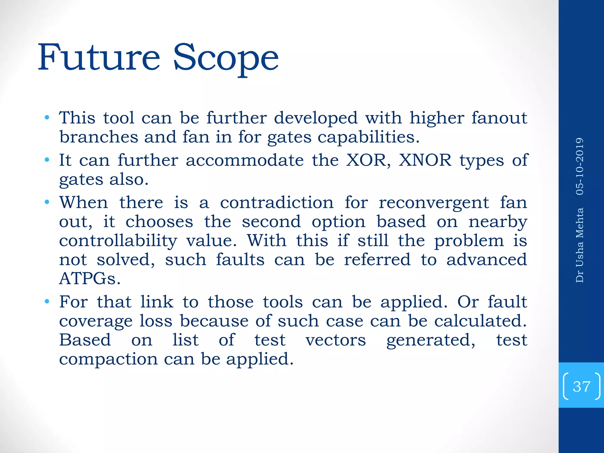 Future Scope • This tool can be further developed with higher fanout branches and fan in for gates capabilities. • It can further accommodate the XOR, XNOR types of gates also. • When there is a contradiction for reconvergent fan out, it chooses the second option based on nearby controllability value. With this if still the problem is not solved, such faults can be referred to advanced ATPGs. • For that link to those tools can be applied. Or fault coverage loss because of such case can be calculated. Based on list of test vectors generated, test compaction can be applied. 37 DrUshaMehta05-10-2019 