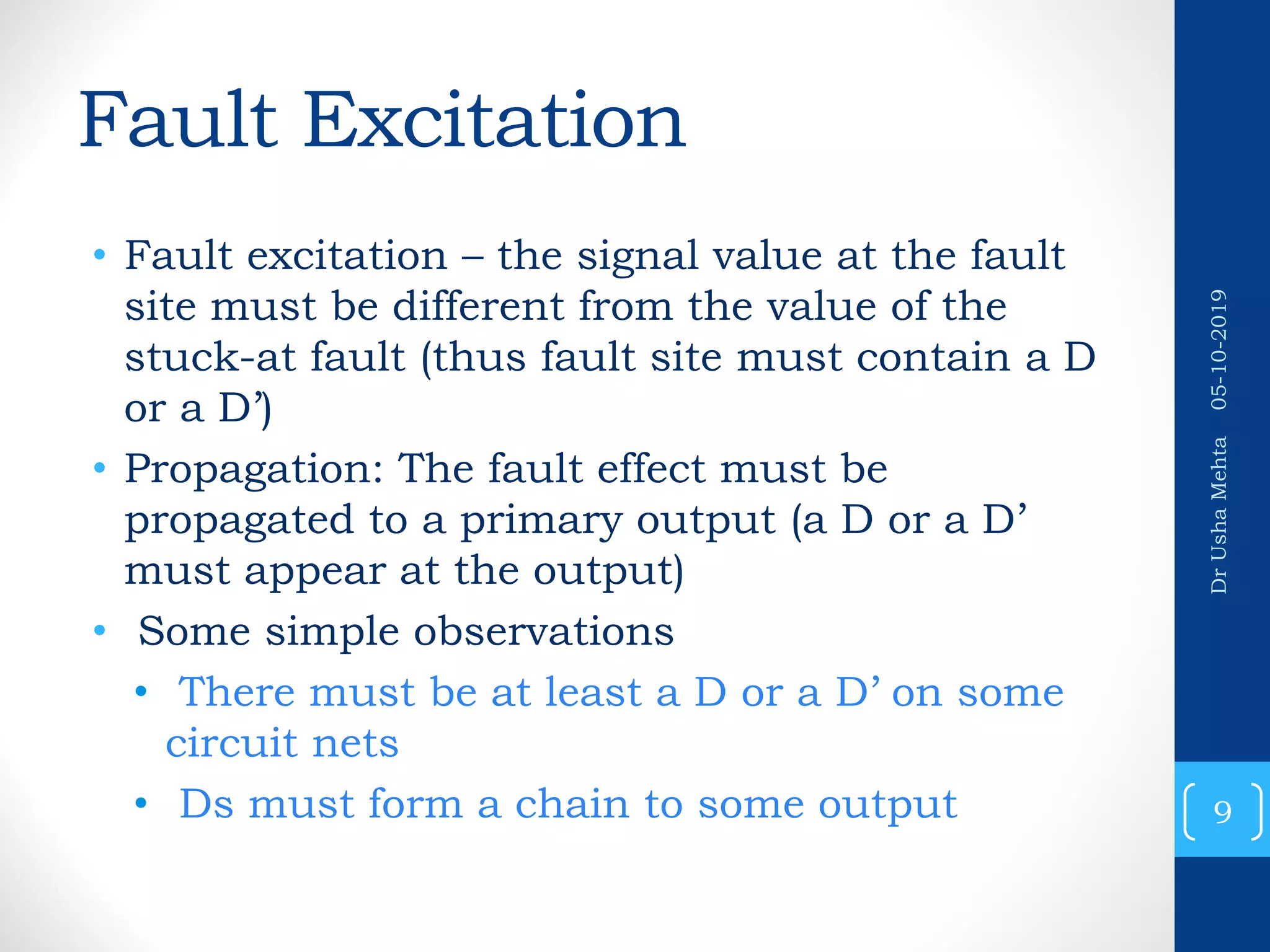 Fault Excitation • Fault excitation – the signal value at the fault site must be different from the value of the stuck-at fault (thus fault site must contain a D or a D’) • Propagation: The fault effect must be propagated to a primary output (a D or a D’ must appear at the output) • Some simple observations • There must be at least a D or a D’ on some circuit nets • Ds must form a chain to some output 9 DrUshaMehta05-10-2019 