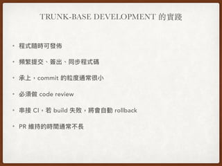 TRUNK-BASE DEVELOPMENT 的實踐
• 程式隨時可發佈
• 頻繁提交、簽出、同步程式碼
• 承上，commit 的粒度通常很⼩小
• 必須做 code review
• 串串接 CI，若若 build 失敗，將會⾃自動 rollback
• PR 維持的時間通常不長
 