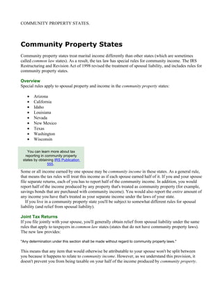 COMMUNITY PROPERTY STATES.




Community Property States
Community property states treat marital income differently than other states (which are sometimes
called common law states). As a result, the tax law has special rules for community income. The IRS
Restructuring and Revision Act of 1998 revised the treatment of spousal liability, and includes rules for
community property states.

Overview
Special rules apply to spousal property and income in the community property states:

    •   Arizona
    •   California
    •   Idaho
    •   Louisiana
    •   Nevada
    •   New Mexico
    •   Texas
    •   Washington
    •   Wisconsin

    You can learn more about tax
   reporting in community property
 states by obtaining IRS Publication
                 555.

Some or all income earned by one spouse may be community income in these states. As a general rule,
that means the tax rules will treat this income as if each spouse earned half of it. If you and your spouse
file separate returns, each of you has to report half of the community income. In addition, you would
report half of the income produced by any property that's treated as community property (for example,
savings bonds that are purchased with community income). You would also report the entire amount of
any income you have that's treated as your separate income under the laws of your state.
   If you live in a community property state you'll be subject to somewhat different rules for spousal
liability (and relief from spousal liability).

Joint Tax Returns
If you file jointly with your spouse, you'll generally obtain relief from spousal liability under the same
rules that apply to taxpayers in common law states (states that do not have community property laws).
The new law provides:

"Any determination under this section shall be made without regard to community property laws."

This means that any item that would otherwise be attributable to your spouse won't be split between
you because it happens to relate to community income. However, as we understand this provision, it
doesn't prevent you from being taxable on your half of the income produced by community property.
 