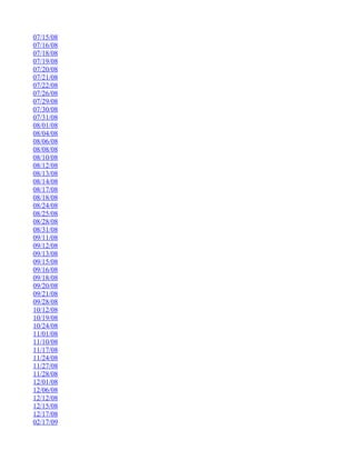 07/15/08
07/16/08
07/18/08
07/19/08
07/20/08
07/21/08
07/22/08
07/26/08
07/29/08
07/30/08
07/31/08
08/01/08
08/04/08
08/06/08
08/08/08
08/10/08
08/12/08
08/13/08
08/14/08
08/17/08
08/18/08
08/24/08
08/25/08
08/28/08
08/31/08
09/11/08
09/12/08
09/13/08
09/15/08
09/16/08
09/18/08
09/20/08
09/21/08
09/28/08
10/12/08
10/19/08
10/24/08
11/01/08
11/10/08
11/17/08
11/24/08
11/27/08
11/28/08
12/01/08
12/06/08
12/12/08
12/15/08
12/17/08
02/17/09
 