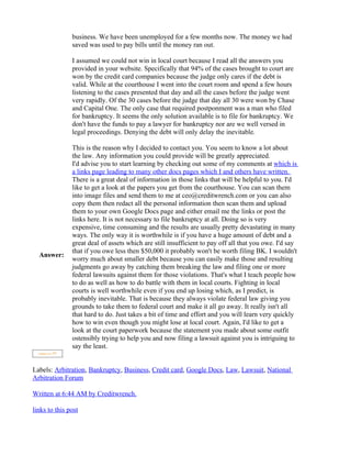 business. We have been unemployed for a few months now. The money we had
               saved was used to pay bills until the money ran out.

               I assumed we could not win in local court because I read all the answers you
               provided in your website. Specifically that 94% of the cases brought to court are
               won by the credit card companies because the judge only cares if the debt is
               valid. While at the courthouse I went into the court room and spend a few hours
               listening to the cases presented that day and all the cases before the judge went
               very rapidly. Of the 30 cases before the judge that day all 30 were won by Chase
               and Capital One. The only case that required postponment was a man who filed
               for bankruptcy. It seems the only solution available is to file for bankruptcy. We
               don't have the funds to pay a lawyer for bankruptcy nor are we well versed in
               legal proceedings. Denying the debt will only delay the inevitable.

               This is the reason why I decided to contact you. You seem to know a lot about
               the law. Any information you could provide will be greatly appreciated.
               I'd advise you to start learning by checking out some of my comments at which is
               a links page leading to many other docs pages which I and others have written.
               There is a great deal of information in those links that will be helpful to you. I'd
               like to get a look at the papers you get from the courthouse. You can scan them
               into image files and send them to me at ceo@creditwrench.com or you can also
               copy them then redact all the personal information then scan them and upload
               them to your own Google Docs page and either email me the links or post the
               links here. It is not necessary to file bankruptcy at all. Doing so is very
               expensive, time consuming and the results are usually pretty devastating in many
               ways. The only way it is worthwhile is if you have a huge amount of debt and a
               great deal of assets which are still insufficient to pay off all that you owe. I'd say
               that if you owe less then $50,000 it probably won't be worth filing BK. I wouldn't
  Answer:
               worry much about smaller debt because you can easily make those and resulting
               judgments go away by catching them breaking the law and filing one or more
               federal lawsuits against them for those violations. That's what I teach people how
               to do as well as how to do battle with them in local courts. Fighting in local
               courts is well worthwhile even if you end up losing which, as I predict, is
               probably inevitable. That is because they always violate federal law giving you
               grounds to take them to federal court and make it all go away. It really isn't all
               that hard to do. Just takes a bit of time and effort and you will learn very quickly
               how to win even though you might lose at local court. Again, I'd like to get a
               look at the court paperwork because the statement you made about some outfit
               ostensibly trying to help you and now filing a lawsuit against you is intriguing to
               say the least.


Labels: Arbitration, Bankruptcy, Business, Credit card, Google Docs, Law, Lawsuit, National
Arbitration Forum

Written at 6:44 AM by Creditwrench.

links to this post
 