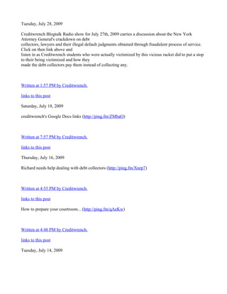 Tuesday, July 28, 2009

Creditwrench Blogtalk Radio show for July 27th, 2009 carries a discussion about the New York
Attorney General's crackdown on debt
collectors, lawyers and their illegal default judgments obtained through fraudulent process of service.
Click on then link above and
listen in as Creditwrench students who were actually victimized by this vicious racket did to put a stop
to their being victimized and how they
made the debt collectors pay them instead of collecting any.



Written at 1:57 PM by Creditwrench.

links to this post

Saturday, July 18, 2009

creditwrench's Google Docs links (http://ping.fm/ZMbaO)



Written at 7:57 PM by Creditwrench.

links to this post

Thursday, July 16, 2009

Richard needs help dealing with debt collectors (http://ping.fm/Xnrp7)



Written at 4:55 PM by Creditwrench.

links to this post

How to prepare your courtroom... (http://ping.fm/qAeKw)



Written at 4:48 PM by Creditwrench.

links to this post

Tuesday, July 14, 2009
 