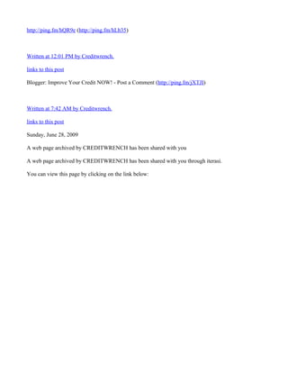 http://ping.fm/hQR9e (http://ping.fm/hLb35)



Written at 12:01 PM by Creditwrench.

links to this post

Blogger: Improve Your Credit NOW! - Post a Comment (http://ping.fm/jXTJI)



Written at 7:42 AM by Creditwrench.

links to this post

Sunday, June 28, 2009

A web page archived by CREDITWRENCH has been shared with you

A web page archived by CREDITWRENCH has been shared with you through iterasi.

You can view this page by clicking on the link below:
 