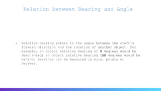 Relation between Bearing and Angle
 Relative bearing refers to the angle between the craft's
forward direction and the location of another object. For
example, an object relative bearing of 0 degrees would be
dead ahead; an object relative bearing 180 degrees would be
behind. Bearings can be measured in mils, points or
degrees.
 
