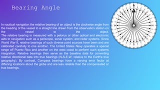 In nautical navigation the relative bearing of an object is the clockwise angle from
the heading of the vessel to a straight line drawn from the observation station on
the vessel to the object.
The relative bearing is measured with a pelorus or other optical and electronic
aids to navigation such as a periscope, sonar system, and radar systems. Since
World War II, relative bearings of such diverse point sources have been and are
calibrated carefully to one another. The United States Navy operates a special
range off Puerto Rico and another on the west coast to perform such systems
integration. Relative bearings then serve as the baseline data for converting
relative directional data into true bearings (N-S-E-W, relative to the Earth's true
geography). By contrast, Compass bearings have a varying error factor at
differing locations about the globe and are less reliable than the compensated or
true bearings.
Bearing Angle
 