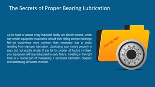 The Secrets of Proper Bearing Lubrication
10
60
At the heart of almost every industrial facility are electric motors, which
can render equipment inoperative should their rolling element bearings
fail—an occurrence more common than necessary due to strain
resulting from improper lubrication. Lubricating your motors properly is
easy, but not exactly simple. If you fail to consider all factors involved,
your equipment will be predisposed to early failure. Investing in the right
tools is a crucial part of maintaining a structured lubrication program
and addressing all factors involved.
 
