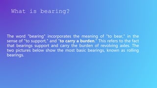 The word "bearing" incorporates the meaning of "to bear," in the
sense of "to support," and "to carry a burden." This refers to the fact
that bearings support and carry the burden of revolving axles. The
two pictures below show the most basic bearings, known as rolling
bearings.
What is bearing?
 