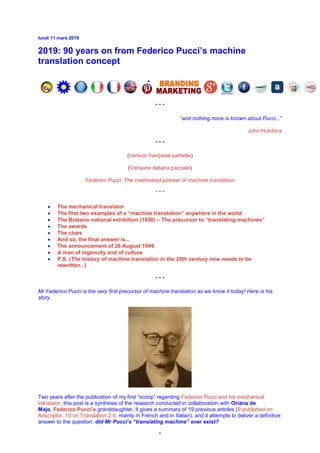 lundi 11 mars 2019
2019: 90 years on from Federico Pucci’s machine
translation concept
* * *
“and nothing more is known about Pucci...”
John Hutchins
* * *
(Version française partielle)
(Versione italiana parziale)
Federico Pucci: The overlooked pioneer of machine translation
* * *
• The mechanical translator
• The first two examples of a “machine translation” anywhere in the world
• The Bolzano national exhibition (1930) – The precursor to “translating machines”
• The awards
• The clues
• And so, the final answer is...
• The announcement of 26 August 1949
• A man of ingenuity and of culture
• P.S. (The history of machine translation in the 20th century now needs to be
rewritten...)
* * *
Mr Federico Pucci is the very first precursor of machine translation as we know it today! Here is his
story.
Two years after the publication of my first “scoop” regarding Federico Pucci and his mechanical
translator, this post is a synthesis of the research conducted in collaboration with Oriana de
Majo, Federico Pucci’s granddaughter. It gives a summary of 19 previous articles (9 published on
Adscriptor, 10 on Translation 2.0, mainly in French and in Italian), and it attempts to deliver a definitive
answer to the question: did Mr Pucci’s “translating machine” ever exist?
*
 
