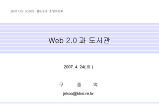 Web 2.0 과 도서관 2007. 4. 24( 화 ) 구  중  억 [email_address] 2007 년도  KERIS  원문공유 운영위원회 