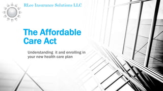 The Affordable
Care Act
Understanding it and enrolling in
your new health care plan
RLee Insurance Solutions LLC
 