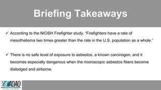 Briefing Takeaways
 According to the NIOSH Firefighter study, “Firefighters have a rate of
mesothelioma two times greater than the rate in the U.S. population as a whole.”
 There is no safe level of exposure to asbestos, a known carcinogen, and it
becomes especially dangerous when the microscopic asbestos fibers become
dislodged and airborne.
 