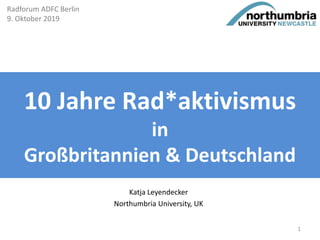 10 Jahre Rad*aktivismus
in
Großbritannien & Deutschland
Katja Leyendecker
Northumbria University, UK
Radforum ADFC Berlin
9. Oktober 2019
1
 