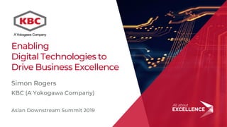 1
Enabling
Digital Technologies to
Drive Business Excellence
Simon Rogers
KBC (A Yokogawa Company)
Asian Downstream Summit 2019
 