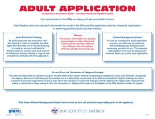 ADULT APPLICATIONThis application is also available in Spanish. Esta solicitud también está disponible en español.
1218
Youth Protection Training
All adult applicants are required to take
this training in order to complete the adult
application process. Go to my.Scouting.org
to create an account and take the
training online or contact your local council
for classroom training. Include a copy of your
completion certificate with this application.
Mission
The mission of the BSA is to prepare
young people to make ethical and
moral choices over their lifetimes
by instilling in them the values
of the Scout Oath and Scout Law.
Your participation in the BSA can help youth become better citizens.
Adult leaders serve as important role models for youth in the BSA and this application aids the chartered organization
in selecting qualified adult volunteer leaders.
Excerpt From the Declaration of Religious Principle
The BSA maintains that no member can grow into the best kind of citizen without recognizing an obligation to God and, therefore, recognizes
the religious element in the training of the member, but it is absolutely nonsectarian in its attitude toward that religious training. Its policy
is that the home and organization or group with which the member is connected shall give definite attention to religious life. Only persons
willing to subscribe to these precepts from the Declaration of Religious Principle and the Bylaws of the BSA shall be entitled to register.
Criminal Background Check*
In order to complete the adult application
process, you will need to review the
different disclosures that have been
separately provided to you. The separate
authorization form must be signed and
returned when you submit your application.
*The three different background check forms must be torn off and each separately given to the applicant.
SKU 649246
524-501 2018 Printing
 