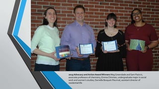 2019 Advocacy andActionAwardWinners Meg Greenslade and Sam Pazicni,
associate professors of chemistry; Emma Chinman, undergraduate major in social
work and women’s studies; Darnelle Bosquet-Fleurival, assistant director of
residential life
 