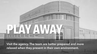 PLAYAWAY
Visit the agency. The team are better prepared and more
relaxed when they present in their own environment.
 