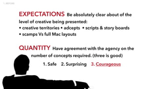 EXPECTATIONS Be absolutely clear about of the
level of creative being presented:
• creative territories • adcepts • scripts & story boards
• scamps Vs full Mac layouts
QUANTITY Have agreement with the agency on the
number of concepts required. (three is good)
1. Safe 2. Surprising 3. Courageous
 