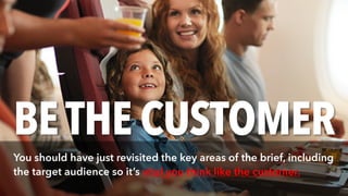 BETHE CUSTOMER
You should have just revisited the key areas of the brief, including
the target audience so it’s vital you think like the customer.
 