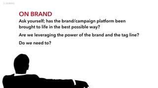 ON BRAND
Ask yourself; has the brand/campaign platform been
brought to life in the best possible way?
Are we leveraging the power of the brand and the tag line?
Do we need to?
 