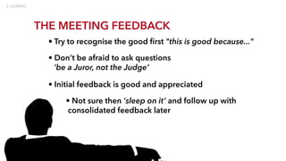THE MEETING FEEDBACK
• Try to recognise the good first "this is good because..."
• Don’t be afraid to ask questions
‘be a Juror, not the Judge’
• Initial feedback is good and appreciated
• Not sure then ‘sleep on it’ and follow up with
consolidated feedback later
 