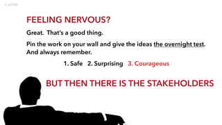 FEELING NERVOUS?
Great. That’s a good thing.
Pin the work on your wall and give the ideas the overnight test.
And always remember.
1. Safe 2. Surprising 3. Courageous
BUT THEN THERE IS THE STAKEHOLDERS
 