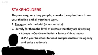STAKEHOLDERS
They are very, very busy people, so make it easy for them to see
your thinking and all your hard work.
1. Always attach the brief (or a summary)
2. Identify for them the level of creative that they are reviewing
• Adcepts • Creative territories • Scamps Vs Mac layouts
3. Put your best foot forward and present like the agency
and write a rationale
 