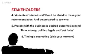 STAKEHOLDERS
4. 'Audentes Fortuna Luvat' Don't be afraid to make your
recommendation. And be prepared to say why.
5. Present with the businesses desired outcomes in mind
Time, money, politics, legals and ‘pet hates’
6. Timing is everything (pick your moment)
 