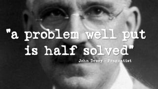“a problem well put
is half solved”
John Dewey - Pragmatist
 