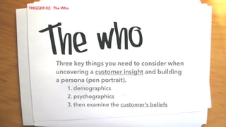 Three key things you need to consider when
uncovering a customer insight and building
a persona (pen portrait).
1. demographics
2. psychographics
3. then examine the customer’s beliefs
The who
TRIGGER 02: The Who
 