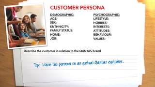 CUSTOMER PERSONA
DEMOGRAPHIC:
AGE:
SEX:
ENTHNICITY:
FAMILY STATUS:
HOME:
JOB:
PSYCHOGRAPHIC:
LIFESTYLE:
HOBBIES:
INTERESTS:
ATTITUDES:
BEHAVIOUR:
VALUES:
Describe the customer in relation to the QANTAS brand
________________________________________________________________________________________
________________________________________________________________________________________
________________________________________________________________________________________
________________________________________________________________________________________
________________________________________________________________________________________
Tip: Base the persona on an actual Qantas customer.
 