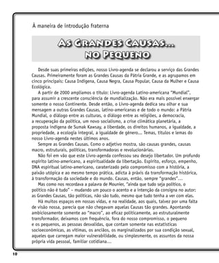 10
À maneira de introdução fraterna
As Grandes Causas...
no Pequeno
Desde suas primeiras edições, nosso Livro-agenda se declarou a serviço das Grandes
Causas. Primeiramente foram as Grandes Causas da Pátria Grande, e as agrupamos em
cinco principais: Causa Indígena, Causa Negra, Causa Popular, Causa da Mulher e Causa
Ecológica.
A partir de 2000 ampliamos o título: Livro-agenda Latino-americana “Mundial”,
para assumir a crescente consciência de mundialização. Não era mais possível enxergar
somente o nosso Continente. Desde então, o Livro-agenda dedica seu olhar e sua
mensagem a outras Grandes Causas, latino-americanas e de todo o mundo: a Pátria
Mundial, o diálogo entre as culturas, o diálogo entre as religiões, a democracia,
a recuperação da política, um novo socialismo, a crise climática planetária, a
proposta indígena de Sumak Kawsay, a liberdade, os direitos humanos, a igualdade, a
propriedade, a ecologia integral, a igualdade de gênero... Temas, títulos e lemas do
nosso Livro-agenda nestes últimos anos.
Sempre as Grandes Causas. Como o adjetivo mostra, são causas grandes, causas
macro, estruturais, políticas, transformadoras e revolucionárias.
Não foi em vão que este Livro-agenda confessou seu desejo libertador. Um profundo
espírito latino-americano, a espiritualidade da libertação. Espírito, esforço, empenho,
DNA espiritual latino-americano, caraterizado pelo compromisso com a história, a
paixão utópica e ao mesmo tempo prática, adicta à práxis da transformação histórica,
à transformação da sociedade e do mundo. Causas, então, sempre “grandes”…
Mas como nos recordava a palavra de Mounier, “ainda que tudo seja político, o
político não é tudo” – mudando um pouco o acento e a intenção da consigna no autor:
as Grandes Causas, tão políticas, não são tudo, mesmo que tudo tenha a ver com elas.
Há muitos espaços em nossas vidas, e na realidade, aos quais, talvez por uma falta
de visão nossa, parecia que não chegavam aquelas Causas tão grandes. Apontando
ambiciosamente somente ao “macro”, ao eficaz politicamente, ao estruturalmente
transformador, deixamos com frequência, fora do nosso compromisso, o pequeno
e os pequenos, as pessoas desvalidas, que contam somente nas estatísticas
socioeconômicas, as vítimas, os anciãos, os marginalizados por sua condição sexual,
aqueles que carregam maior vulnerabilidade, ou simplesmente, os assuntos da nossa
própria vida pessoal, familiar cotidiana…
 