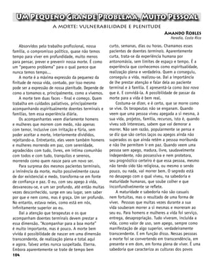 104
Um Pequeno Grande Problema, Muito Pessoal
Amando Robles
Heredia, Costa Rica
a morte: vulnerabilidade e plenitude
Absorvidos pelo trabalho profissional, nossa
família, o compromisso político, quase não temos
tempo para viver em profundidade, muito menos
para pensar, prever e prevenir nossa morte. É como
um “pequeno problema” para o qual parece que
nunca temos tempo...
A morte é a máxima expressão da pequenez da
finitude de nossa vida, contudo, por isso mesmo
pode ser a expressão de nossa plenitude. Depende de
como a tomamos e, principalmente, como a vivemos.
A morte tem duas faces - final e começo. Quem
trabalha em cuidados paliativos, principalmente
acompanhando espiritualmente doentes terminais e
famílias, tem essa experiência diária.
Os acompanhantes veem diariamente homens
e mulheres que morrem com medo, não apenas
com temor, inclusive com irritação e fúria, sem
poder aceitar a morte, interiormente divididos,
rejeitando-a. Entretanto, eles veem também homens
e mulheres morrendo em paz, com serenidade,
agradecidos com tudo, livres, em íntima comunhão
com todos e com tudo, tranquilos e serenos,
morrendo como quem nasce para um novo ser.
Para surpresa dos mesmos pacientes terminais,
a iminência da morte, muito possivelmente causa
de dor existencial e medo, transforma-se em fonte
de confiança e paz. O eu, com seu apego à vida,
desvaneceu-se, e um ser profundo, até então muitas
vezes desconhecido, surge em seu lugar, sem saber
por que e nem como, mas é graça. Um ser profundo.
No entanto, estava neles, como está em nós,
infinitamente superior ao eu.
Daí a atenção que terapeutas e os que
acompanham doentes terminais devem prestar a
essa dimensão. “Acompanhar para a boa morte”
é muito importante, mas é pouco. A morte bem
vivida é possibilidade de nascer em uma dimensão
transcendente, de realização plena e total aqui
e agora. Talvez antes nunca suspeitada. Eterna.
Embora aparentemente se trate de tempo bem
curto, semanas, dias ou horas. Chamamos esses
pacientes de doentes terminais. Aparentemente
curta, trata-se da experiência humana por
antonomásia, sem limites de espaço e tempo. É a
experiência que conhecemos como espiritualidade,
realização plena e verdadeira. Quem a conseguiu,
conseguiu a vida, realizou-se. Daí a importância
de lhe prestar atenção e falar dela ao paciente
terminal e à família. E apresentá-la como boa nova
que é. E convidá-la. A possibilidade de passar da
morte para a vida é bem real.
Costuma-se dizer, e é certo, que se morre como
se vive. Os terapeutas não se enganam. Quando
veem que uma pessoa viveu apegada a si mesma, à
sua vida, projetos, família, recursos, isto é, quando
viveu sob interesses, sabem que vai demorar a
morrer. Não sem razão, popularmente se pensa e
se diz que são certos laços ou apegos ainda não
superados os que ainda retêm a pessoa moribunda
e não lhe permitem ir em paz. Quando veem uma
pessoa sem apego, madura, livre, saudavelmente
independente, não possessiva e nem protetora,
seu prognóstico certeiro é que essa pessoa, mesmo
não tendo sido tão religiosa, ou mesmo o sendo
pouco, ou nada, vai morrer bem. O segredo está
no desapego com o qual viveu, na sabedoria e
maturidade humanas, que soube colher e que
inconfundivelmente se reflete.
A maturidade e sabedoria não são casuais
nem fortuitas, mas o resultado de uma forma de
viver. Pessoas que muitas vezes durante a sua
vida souberam morrer a si mesmas e morreram ao
seu eu. Para homens e mulheres a vida foi serviço,
entrega, desapropriação. Tudo viveram, incluída a
vida, como valor de uso, sem apego, sempre como
manifestação de algo superior, verdadeiramente
transcendente. E em função disso. Nessas pessoas
a morte foi se convertendo em transcendência, em
presente e em dom, em forma plena de viver. É uma
sabedoria que caracteriza as culturas dos povos
 