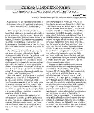 128
Uma reforma necessária da legislação em nossos países
Chesús Yuste
Associação Parlamentar em Defesa dos Direitos dos Animais, Zaragoza, Espanha
Animais Não São Coisas
A questão não é se têm capacidade de raciocínio ou
de linguagem, mas se têm capacidade de sofrimento
(Jeremy Bentham, filósofo do século XVII).
Desde a origem da vida neste planeta, a
humanidade estabeleceu seu domínio sobre todas as
coisas, os recursos naturais, a terra, a água e sobre
os demais seres vivos, incluídos outros homens e, em
especial, as mulheres. Durante milênios utilizamos
os animais como objetos a nosso serviço. Em
consequência, o Direito esqueceu de tratá-los como
seres vivos, reduzindo-os a ser mera propriedade das
pessoas.
No entanto, nas últimas décadas, a percepção
que temos dos animais está mudando: já não
podemos equipará-los às coisas. E a mudança social
de visão, impulsionada pelos avanços da ciência,
chegou ao Direito, que deve ser adaptado à nova
realidade, com as consequências que trará consigo.
Assistimos a um processo de descoisificação dos
animais, que deveria ser ininterrupto, e que vem de
mãos dadas com um novo conceito: a “sentiência
animal”. O que queremos dizer quando qualificamos
os animais como “seres sencientes”?
Os conhecimentos científicos sobre a consciência
animal, de sua comunicação e linguagem, ou
da inteligência analítica e emocional, estão
transformando nossa visão, o que nos obriga como
sociedade a aprofundar sua proteção legal. Hoje
em dia, a comunidade científica demonstrou que
os animais têm sentiência, isto é, sensações físicas
e psíquicas complexas, e percebem e transmitem
emoções e estados de ânimo.
A sentiência é a capacidade de sentir, e daí
vem o adjetivo senciente, que deriva diretamente
do latim. Pode não ser uma expressão habitual em
nosso vocabulário coloquial, porém, é um termo
que encontramos em ensaios filosóficos e textos
legais, sobretudo em sua forma culta, senciente,
como na Psicologia, de Pinillos, de 1975, ou na
Inteligência senciente, do filósofo Xavier Zubiri, de
1980. Sua aplicação aos animais vem da ciência do
bem-estar animal durante o século XX. Sem dúvida,
a recente irrupção da palavra produziu a raiz das
reformas do Direito Civil aprovadas em distintos
países depois da inclusão no Tratado de Lisboa da
União Europeia da expressão sentient beings, em seu
original em inglês. Não diz sensitive beings (seres
sensíveis), mas sentient beings (seres sencientes).
Não é o mesmo “sensible” que “senciente”. Uma
coisa é ser sensível, perceber o que nos chega do
exterior, e outra é ser senciente, sentir por dentro,
ter sentimentos e emoções. Os animais, incluídos
nós, os humanos, não apenas somos sensíveis,
mas somos sencientes, dotados de capacidade para
sentir, experimentar sensações complexas, emoções
e estados de ânimo. Isso é a sentiência, que nos
diferencia das plantas e objetos.
Os primeiros textos legais que explicitamente
reservam aos animais uma categoria distinta das
coisas são os códigos civis da Áustria (1988),
Alemanha (1990) e Suíça (2000), porém neles ainda
não se menciona a sentiência. Opta-se por uma
definição negativa: “os animais não são coisas”.
No entanto, não se diz o que são. A resposta virá a
partir de 2009, quando o Tratado de Lisboa emprega a
expressão seres sencientes para justificar as exigências
em matéria de bem-estar animal na União Europeia.
Os Códigos Civis, modificados posteriormente,
preferiram continuar desenvolvendo esse conceito
positivamente, embora substituindo o termo senciente
pela sua explicação. Assim, na França (2014),
Portugal (2016) e Espanha (2018) se reconhece um
novo status jurídico para os animais como seres vivos
dotados de sensibilidade. Na mesma linha, em 2016,
a Colômbia reformou seu Código Civil para reconhecer
os animais como seres sencientes, pelo que “receberão
especial proteção contra o sofrimento e a dor, em
 