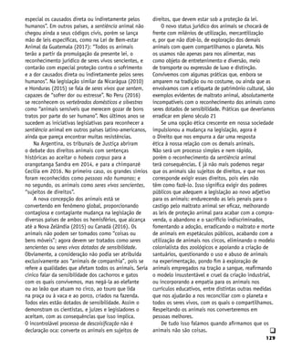 129
q
especial os causados direta ou indiretamente pelos
humanos”. Em outros países, a sentiência animal não
chegou ainda a seus códigos civis, porém se lança
mão de leis específicas, como na Lei de Bem-estar
Animal da Guatemala (2017): “Todos os animais
terão a partir da promulgação da presente lei, o
reconhecimento jurídico de seres vivos sencientes, e
contarão com especial proteção contra o sofrimento
e a dor causados direta ou indiretamente pelos seres
humanos”. Na legislação similar da Nicarágua (2010)
e Honduras (2015) se fala de seres vivos que sentem,
capazes de “sofrer dor ou estresse”. No Peru (2016)
se reconhecem os vertebrados domésticos e silvestres
como “animais sensíveis que merecem gozar de bons
tratos por parte do ser humano”. Nos últimos anos se
sucedem as iniciativas legislativas para reconhecer a
sentiência animal em outros países latino-americanos,
ainda que pareça encontrar muitas resistências.
Na Argentina, os tribunais de Justiça abriram
o debate dos direitos animais com sentenças
históricas ao aceitar o habeas corpus para a
orangotanga Sandra em 2014, e para a chimpanzé
Cecília em 2016. No primeiro caso, os grandes símios
foram reconhecidos como pessoas não humanas; e
no segundo, os animais como seres vivos sencientes,
“sujeitos de direitos”.
A nova concepção dos animais está se
convertendo em fenômeno global, proporcionando
contagiosa e contagiante mudança na legislação de
diversos países de ambos os hemisférios, que alcança
até a Nova Zelândia (2015) ou Canadá (2016). Os
animais não podem ser tomados como “coisas ou
bens móveis”; agora devem ser tratados como seres
sencientes ou seres vivos dotados de sensibilidade.
Obviamente, a consideração não podia ser atribuída
exclusivamente aos “animais de companhia”, pois se
refere a qualidades que afetam todos os animais. Seria
cínico falar da sensibilidade dos cachorros e gatos
com os quais convivemos, mas negá-la ao elefante
ou ao leão que atuam no circo, ao touro que lida
na praça ou à vaca e ao porco, criados na fazenda.
Todos eles estão dotados de sensibilidade. Assim o
demonstram os cientistas, e juízes e legisladores o
aceitam, com as consequências que isso implica.
O incontrolável processo de descoisificação não é
declaração oca: converte os animais em sujeitos de
direitos, que devem estar sob a proteção da lei.
O novo status jurídico dos animais se chocará de
frente com milênios de utilização, mercantilização
e, por que não dizê-lo, de exploração dos demais
animais com quem compartilhamos o planeta. Nós
os usamos não apenas para nos alimentar, mas
como objeto de entretenimento e diversão, meio
de transporte ou expressão de luxo e distinção.
Convivemos com algumas práticas que, embora se
amparem na tradição ou no costume, ou ainda que as
envolvamos com a etiqueta de patrimônio cultural, são
exemplos evidentes de maltrato animal, absolutamente
incompatíveis com o reconhecimento dos animais como
seres dotados de sensibilidade. Práticas que deveríamos
erradicar em pleno século 21
Se uma opção ética crescente em nossa sociedade
impulsionou a mudança na legislação, agora é
o Direito que nos empurra a dar uma resposta
ética à nossa relação com os demais animais.
Não será um processo simples e nem rápido,
porém o reconhecimento da sentiência animal
terá consequências. E já não mais podemos negar
que os animais são sujeitos de direitos, e que nos
corresponde exigir esses direitos, pois eles não
têm como fazê-lo. Isso significa exigir dos poderes
públicos que adequem a legislação ao novo adjetivo
para os animais: endurecendo as leis penais para o
castigo pelo maltrato animal ser eficaz, melhorando
as leis de proteção animal para acabar com a compra-
venda, o abandono e o sacrifício indiscriminados,
fomentando a adoção, erradicando o maltrato e morte
de animais em espetáculos públicos, acabando com a
utilização de animais nos circos, eliminando o modelo
colonialista dos zoológicos e apoiando a criação de
santuários, questionando o uso e abuso de animais
na experimentação, pondo fim à exploração de
animais empregados na tração a sangue, reafirmando
o modelo insustentável e cruel da criação industrial,
ou incorporando a empatia para os animais nos
currículos educativos, entre distintas outras medidas
que nos ajudarão a nos reconciliar com o planeta e
todos os seres vivos, com os quais o compartilhamos.
Respeitando os animais nos converteremos em
pessoas melhores.
De tudo isso falamos quando afirmamos que os
animais não são coisas.
 