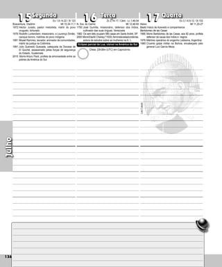136
Segunda Terça Quarta
136
Julho
N. Sra. do Carmo
1750:José Gumilla, missionário, defensor dos índios,
cultivador das suas línguas, Ve­
nezuela.
1982: Os sem-teto ocupam 580 casas em Santo André, SP.
2000:MorreElsaM.Chaney(*1930),feministaestadunidense,
autora de estudos sobre as mulheres na A. L.
15
15 16
16 17
17
Aleixo
Beato Inácio de Azevedo e companheiros
Bartolomeu de las Casas
1566: Morre Bartolomeu de las Casas, aos 82 anos, profeta
defen­
sor da causa dos índios e negros.
1976:Mártires operários do engenho Ledesma, Argentina.
1980:Cruento golpe militar na Bolívia, encabeçado pelo
general Luíz García Meza.
Las
Casas
Boaventura, Vladimir
1972:Héctor Jurado, pastor metodista, mártir do povo
uruguaio, torturado.
1976:Rodolfo Lunkenbein, missionário, e Lourenço Si­
mão,
cacique bororo, mártires do povo indígena.
1981:Misael Ramírez, lavrador, animador de comuni­dades,
mártir da justiça na Colômbia.
1991:Julio Quevedo Quezada, catequista da Diocese de
El Quiché, assassinado pelas forças de segu­
rança
do Estado, Guatemala.
2015: Morre Arturo Paoli, profeta da amorosidade entre os
pobres da América do Sul.
Ex 1,8-14.22 / Sl 123
Mt 10,34-11,1
Zc 2,14-17 / Cânt.: Lc 1,46-54
Mt 12,46-50
Cheia: 23h38m (UTC) em Capricórnio
Eclípse parcial da Lua, visível na América do Sul
Ex 3,1-6.9-12 / Sl 102
Mt 11,25-27
 
