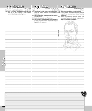 138
Segunda Terça Quarta
138
Julho
Brígida
1978: Mário Mujía Córdoba, “Guigui”, operário e pro­
fessor,
agente de pastoral, mártir da causa ope­
rária na
Guatemala.
1983:Pedro Angel Santos, catequista, mártir da solidarie-
dade, El Salvador.
1987:Mártires lavradores de Jean-Rabel, Haiti.
1993:Oito crianças de rua assassinadas por um esqua­drão
da morte enquanto dormiam na praça da Igreja da
Candelária, Rio de Janeiro.
22
22 23
23 24
24
Cristina
1783:Nasce Simon Bolívar em Caracas, Venezuela.
1985:Ezequiel Ramim, missionário comboniano, mártir da
terra, defensor dos posseiros em Cacoal, Rondônia.
Assassinado.
2015: Páscoa de Frei Humberto Pereira de Almeida, frade
dominicano, tradutor voluntário da edição brasileira
deste livro-agenda por muitos anos.
Simón
Bolívar
Maria Madalena, apóstola dos apóstolos
1980:Jorge Oscar Adur, padre assuncionista, ex-pre­
si­
dente da JEC, Raúl Rodríguez e Carlos Di Pie­
tro,
seminaristas, desaparecidos, Argentina.
Ct 3,1-4 / Sl 62
Jo 20,1.11-18
Ex 14,21-15,1 / Cânt.: Ex 15
Mt 12,46-50
Ex 16,1-5.9-15 / Sl 77
Mt 13,1-9
 