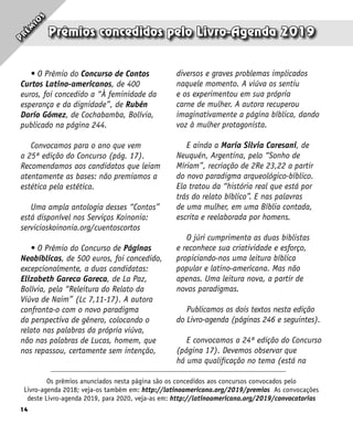 14
Prêmios concedidos pelo Livro-Agenda 2019
Os prêmios anunciados nesta página são os concedidos aos concursos convocados pelo
Livro-agenda 2018; veja-os também em: http://latinoamericana.org/2019/premios As convocações
deste Livro-agenda 2019, para 2020, veja-as em: http://latinoamericana.org/2019/convocatorias
P
r
ê
m
i
o
s
• O Prêmio do Concurso de Contos
Curtos Latino-americanos, de 400
euros, foi concedido a “À feminidade da
esperança e da dignidade”, de Rubén
Darío Gómez, de Cochabamba, Bolívia,
publicado na página 244.
Convocamos para o ano que vem
a 25ª edição do Concurso (pág. 17).
Recomendamos aos candidatos que leiam
atentamente as bases: não premiamos a
estética pela estética.
Uma ampla antologia desses “Contos”
está disponível nos Serviços Koinonia:
servicioskoinonia.org/cuentoscortos
• O Prêmio do Concurso de Páginas
Neobíblicas, de 500 euros, foi concedido,
excepcionalmente, a duas candidatas:
Elizabeth Gareca Gareca, de La Paz,
Bolívia, pela “Releitura do Relato da
Viúva de Naim” (Lc 7,11-17). A autora
confronta-o com o novo paradigma
da perspectiva de gênero, colocando o
relato nas palabras da própria viúva,
não nas palabras de Lucas, homem, que
nos repassou, certamente sem intenção,
diversos e graves problemas implicados
naquele momento. A viúva os sentiu
e os experimentou em sua própria
carne de mulher. A autora recuperou
imaginativamente a página bíblica, dando
voz à mulher protagonista.
E ainda a María Silvia Caresani, de
Neuquén, Argentina, pelo “Sonho de
Míriam”, recriação de 2Re 23,22 a partir
do novo paradigma arqueológico-bíblico.
Ela tratou da “história real que está por
trás do relato bíblico”. E nas palavras
de uma mulher, em uma Bíblia contada,
escrita e reelaborada por homens.
O júri cumprimenta as duas biblistas
e reconhece sua criatividade e esforço,
propiciando-nos uma leitura bíblica
popular e latino-americana. Mas não
apenas. Uma leitura nova, a partir de
novos paradigmas.
Publicamos os dois textos nesta edição
do Livro-agenda (páginas 246 e seguintes).
E convocamos a 24ª edição do Concurso
(página 17). Devemos observar que
há uma qualificação no tema (está na
 