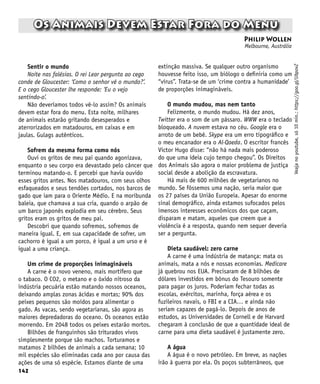142
Os Animais Devem Estar Fora do Menu
Philip Wollen
Melbourne, Austrália
Veaja
no
youtube,
só
10
min.:
https://goo.gl/UbpovZ
Sentir o mundo
Noite nas falésias. O rei Lear pergunta ao cego
conde de Gloucester: ‘Como o senhor vê o mundo?’.
E o cego Gloucester lhe responde: ‘Eu o vejo
sentindo-o’.
Não deveríamos todos vê-lo assim? Os animais
devem estar fora do menu. Esta noite, milhares
de animais estarão gritando desesperados e
aterrorizados em matadouros, em caixas e em
jaulas. Gulags autênticos.
Sofrem da mesma forma como nós
Ouvi os gritos de meu pai quando agonizava,
enquanto o seu corpo era devastado pelo câncer que
terminou matando-o. E percebi que havia ouvido
esses gritos antes. Nos matadouros, com seus olhos
esfaqueados e seus tendões cortados, nos barcos de
gado que iam para o Oriente Médio. E na moribunda
baleia, que chamava a sua cria, quando o arpão de
um barco japonês explodia em seu cérebro. Seus
gritos eram os gritos de meu pai.
Descobri que quando sofremos, sofremos de
maneira igual. E, em sua capacidade de sofrer, um
cachorro é igual a um porco, é igual a um urso e é
igual a uma criança.
Um crime de proporções inimagináveis
A carne é o novo veneno, mais mortífero que
o tabaco. O CO2, o metano e o óxido nitroso da
indústria pecuária estão matando nossos oceanos,
deixando amplas zonas ácidas e mortas; 90% dos
peixes pequenos são moídos para alimentar o
gado. As vacas, sendo vegetarianas, são agora as
maiores depredadoras do oceano. Os oceanos estão
morrendo. Em 2048 todos os peixes estarão mortos.
Bilhões de franguinhos são triturados vivos
simplesmente porque são machos. Torturamos e
matamos 2 bilhões de animais a cada semana; 10
mil espécies são eliminadas cada ano por causa das
ações de uma só espécie. Estamos diante de uma
extinção massiva. Se qualquer outro organismo
houvesse feito isso, um biólogo o definiria como um
“vírus”. Trata-se de um ‘crime contra a humanidade’
de proporções inimagináveis.
O mundo mudou, mas nem tanto
Felizmente, o mundo mudou. Há dez anos,
Twitter era o som de um pássaro. WWW era o teclado
bloqueado. A nuvem estava no céu. Google era o
arroto de um bebê. Skype era um erro tipográfico e
o meu encanador era o Al-Qaeda. O escritor francês
Victor Hugo disse: “não há nada mais poderoso
do que uma ideia cujo tempo chegou”. Os Direitos
dos Animais são agora o maior problema de justiça
social desde a abolição da escravatura.
Há mais de 600 milhões de vegetarianos no
mundo. Se fôssemos uma nação, seria maior que
os 27 países da União Europeia. Apesar do enorme
sinal demográfico, ainda estamos sufocados pelos
imensos interesses econômicos dos que caçam,
disparam e matam, aqueles que creem que a
violência é a resposta, quando nem sequer deveria
ser a pergunta.
Dieta saudável: zero carne
A carne é uma indústria de matança: mata os
animais, mata a nós e nossas economias. Medicare
já quebrou nos EUA. Precisaram de 8 bilhões de
dólares investidos em bônus do Tesouro somente
para pagar os juros. Poderiam fechar todas as
escolas, exércitos, marinha, força aérea e os
fuzileiros navais, o FBI e a CIA… e ainda não
seriam capazes de pagá-lo. Depois de anos de
estudos, as Universidades de Cornell e de Harvard
chegaram à conclusão de que a quantidade ideal de
carne para uma dieta saudável é justamente zero.
A água
A água é o novo petróleo. Em breve, as nações
irão à guerra por ela. Os poços subterrâneos, que
 